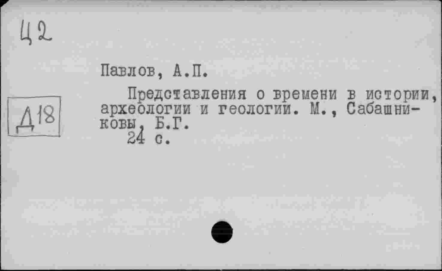 ﻿ц а.
ДІ2
Павлов, А.П.
Представления о времени в истории, археологии и геологии. М., Сабашниковы, Б.Г.
24 с.